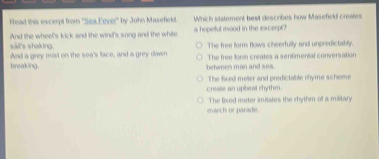 read this excerpt from \sea - fever\ by john masefield. and the wheels kick and the winds song and the white sails shaking, and a grey mist on the seas face, and a grey dawn breaking. which statement best describes how masefield creates a hopeful mood in the excerpt? the free form flows cheerfully and unpredictably. the free form creates a sentimental conversation between man and sea. the fixed meter and predictable rhyme scheme create an upbeat rhythm. the fixed meter imitates the rhythm of a military march or parade.