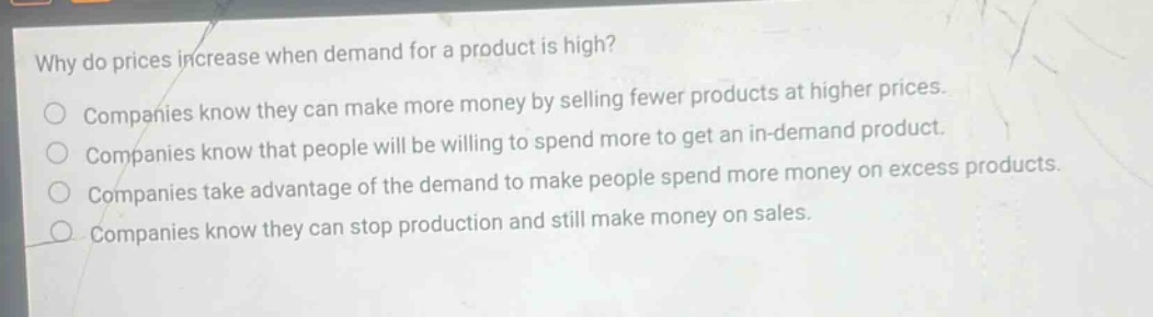 why do prices increase when demand for a product is high? companies know they can make more money by selling fewer products at higher prices. companies know that people will be willing to spend more to get an in - demand product. companies take advantage of the demand to make people spend more money on excess products. companies know they can stop production and still make money on sales.
