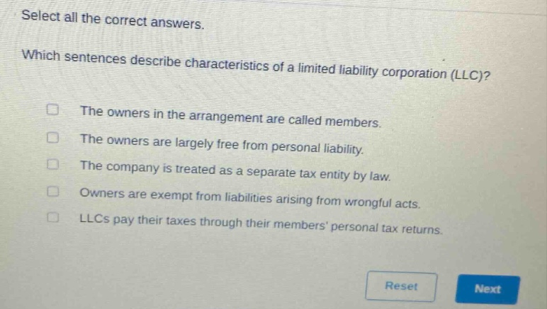 select all the correct answers. which sentences describe characteristics of a limited liability corporation (llc)? the owners in the arrangement are called members. the owners are largely free from personal liability. the company is treated as a separate tax entity by law. owners are exempt from liabilities arising from wrongful acts. llcs pay their taxes through their members personal tax returns.