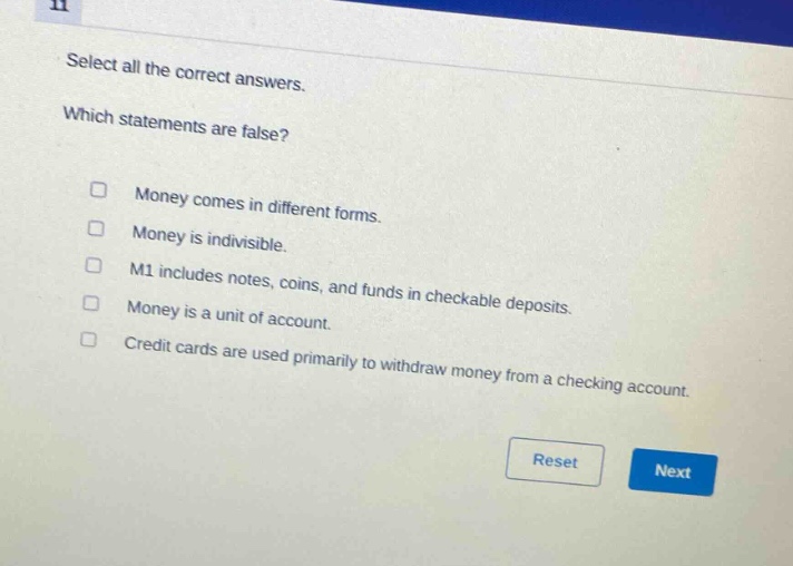 select all the correct answers. which statements are false? money comes in different forms. money is indivisible. m1 includes notes, coins, and funds in checkable deposits. money is a unit of account. credit cards are used primarily to withdraw money from a checking account.