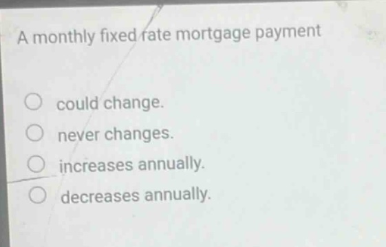 a monthly fixed rate mortgage payment could change. never changes. increases annually. decreases annually.