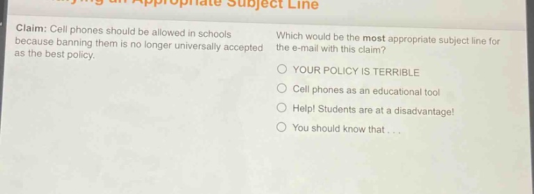 claim: cell phones should be allowed in schools because banning them is no longer universally accepted as the best policy. which would be the most appropriate subject line for the e - mail with this claim? your policy is terrible cell phones as an educational tool help! students are at a disadvantage! you should know that...