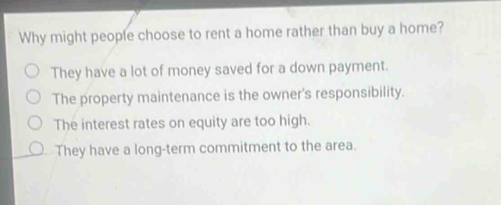 why might people choose to rent a home rather than buy a home? they have a lot of money saved for a down payment. the property maintenance is the owners responsibility. the interest rates on equity are too high. they have a long - term commitment to the area.
