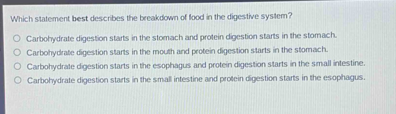 which statement best describes the breakdown of food in the digestive system?\ncarbohydrate digestion starts in the stomach and protein digestion starts in the stomach.\ncarbohydrate digestion starts in the mouth and protein digestion starts in the stomach.\ncarbohydrate digestion starts in the esophagus and protein digestion starts in the small intestine.\ncarbohydrate digestion starts in the small intestine and protein digestion starts in the esophagus.