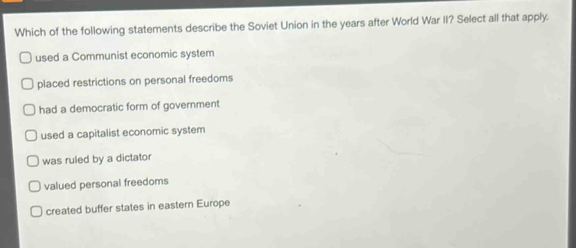which of the following statements describe the soviet union in the years after world war ii? select all that apply. used a communist economic system placed restrictions on personal freedoms had a democratic form of government used a capitalist economic system was ruled by a dictator valued personal freedoms created buffer states in eastern europe