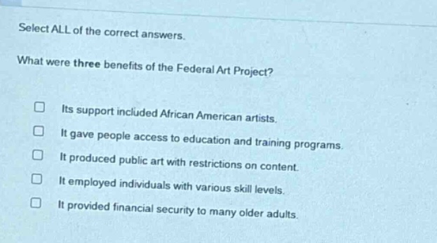 select all of the correct answers. what were three benefits of the federal art project? its support included african american artists. it gave people access to education and training programs. it produced public art with restrictions on content. it employed individuals with various skill levels. it provided financial security to many older adults.