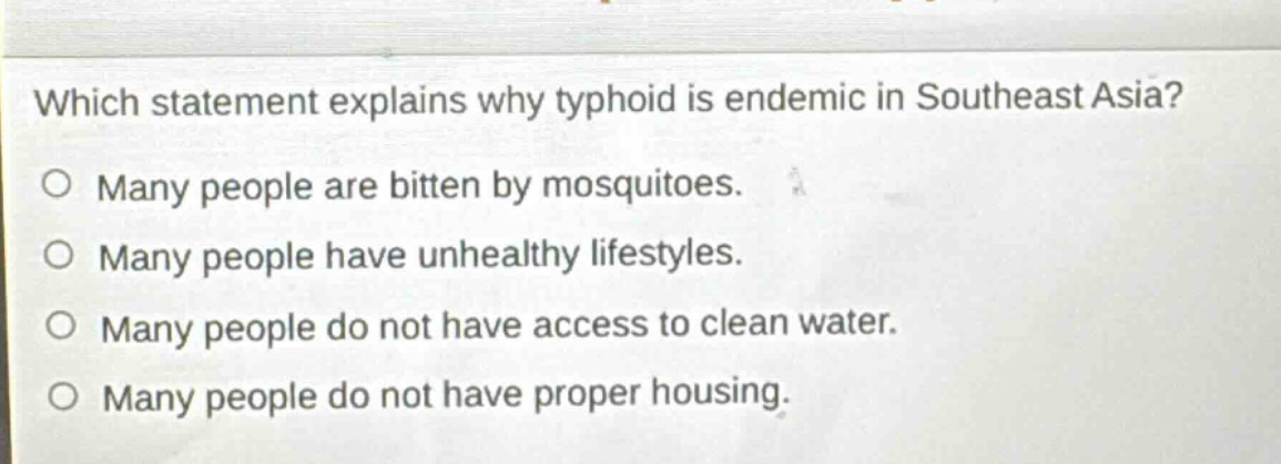 which statement explains why typhoid is endemic in southeast asia?\no many people are bitten by mosquitoes.\no many people have unhealthy lifestyles.\no many people do not have access to clean water.\no many people do not have proper housing.