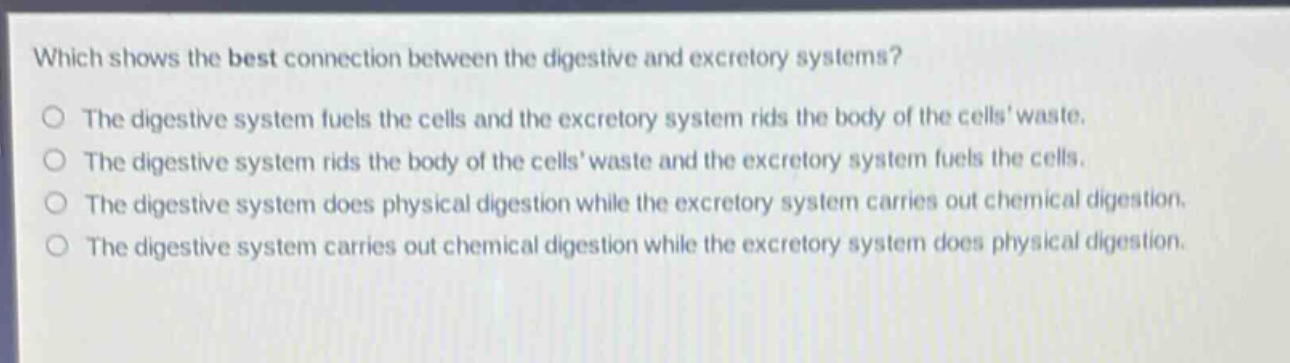 which shows the best connection between the digestive and excretory systems?\nthe digestive system fuels the cells and the excretory system rids the body of the cells waste.\nthe digestive system rids the body of the cells waste and the excretory system fuels the cells.\nthe digestive system does physical digestion while the excretory system carries out chemical digestion.\nthe digestive system carries out chemical digestion while the excretory system does physical digestion.