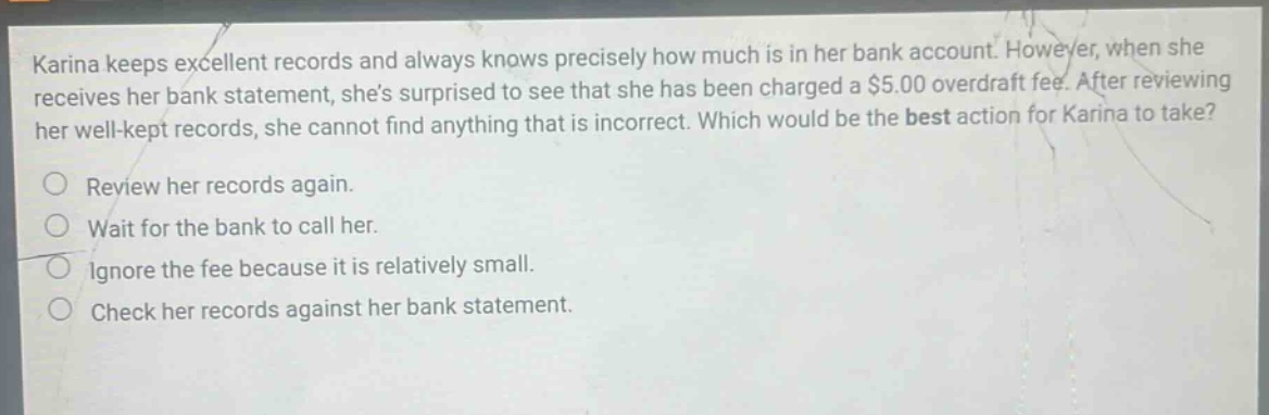 karina keeps excellent records and always knows precisely how much is in her bank account. however, when she receives her bank statement, shes surprised to see that she has been charged a $5.00 overdraft fee. after reviewing her well - kept records, she cannot find anything that is incorrect. which would be the best action for karina to take? review her records again. wait for the bank to call her. ignore the fee because it is relatively small. check her records against her bank statement.