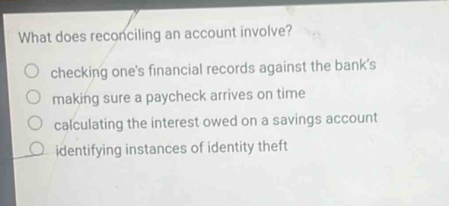 what does reconciling an account involve? checking ones financial records against the banks making sure a paycheck arrives on time calculating the interest owed on a savings account identifying instances of identity theft