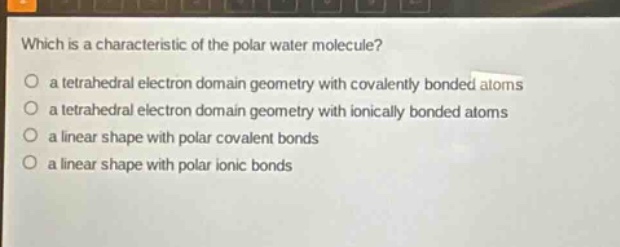 which is a characteristic of the polar water molecule?\n a tetrahedral electron domain geometry with covalently bonded atoms\n a tetrahedral electron domain geometry with ionically bonded atoms\n a linear shape with polar covalent bonds\n a linear shape with polar ionic bonds