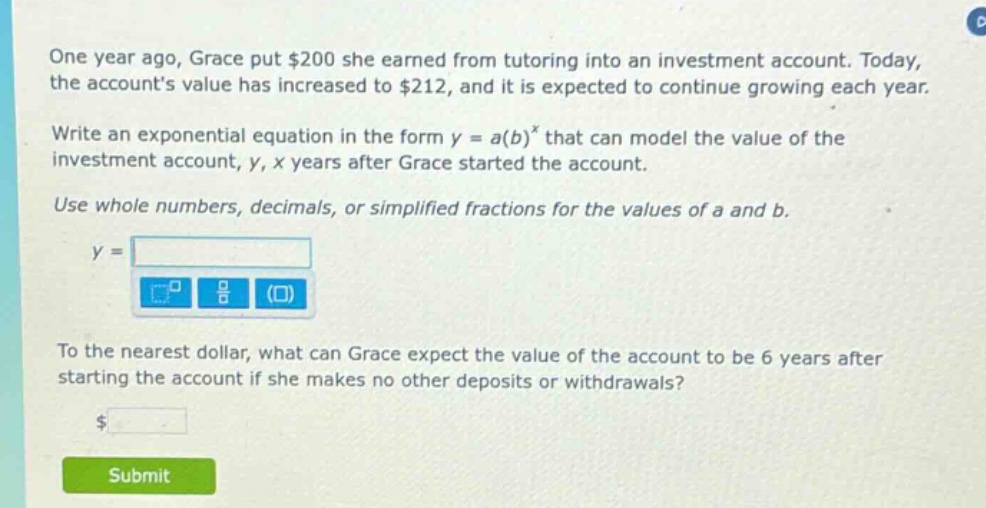 one year ago, grace put $200 she earned from tutoring into an investment account. today, the accounts value has increased to $212, and it is expected to continue growing each year. write an exponential equation in the form y = a(b)^x that can model the value of the investment account, y, x years after grace started the account. use whole numbers, decimals, or simplified fractions for the values of a and b. y = to the nearest dollar, what can grace expect the value of the account to be 6 years after starting the account if she makes no other deposits or withdrawals? $