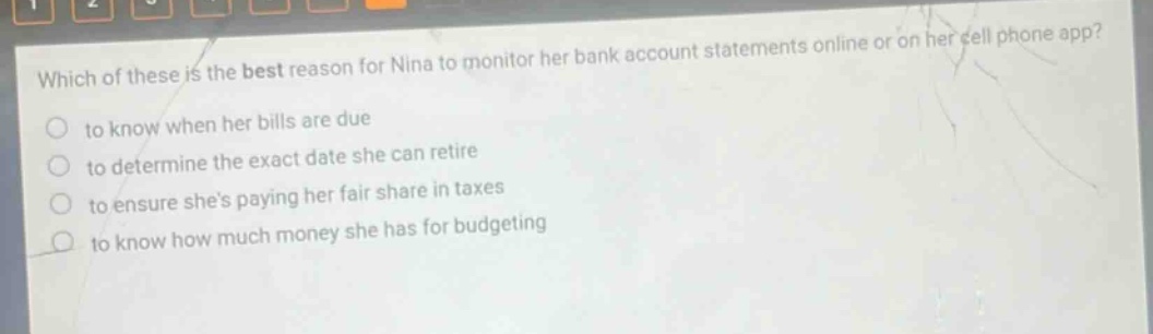 which of these is the best reason for nina to monitor her bank account statements online or on her cell phone app? to know when her bills are due to determine the exact date she can retire to ensure shes paying her fair share in taxes to know how much money she has for budgeting