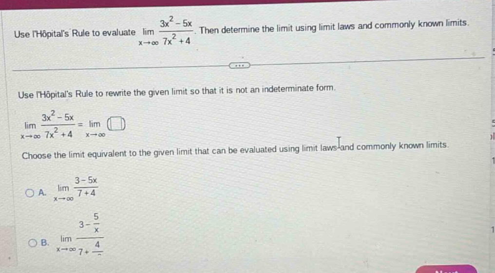 use lhôpitals rule to evaluate lim (3x² - 5x)/(7x² + 4) as x→∞. then determine the limit using limit laws and commonly known limits. use lhôpitals rule to rewrite the given limit so that it is not an indeterminate form. lim (3x² - 5x)/(7x² + 4) = lim ( ) as x→∞. choose the limit equivalent to the given limit that can be evaluated using limit laws and commonly known limits. a. lim (3 - 5x)/(7 + 4) as x→∞ b. lim (3 - 5/x)/(7 + 4/x) as x→∞