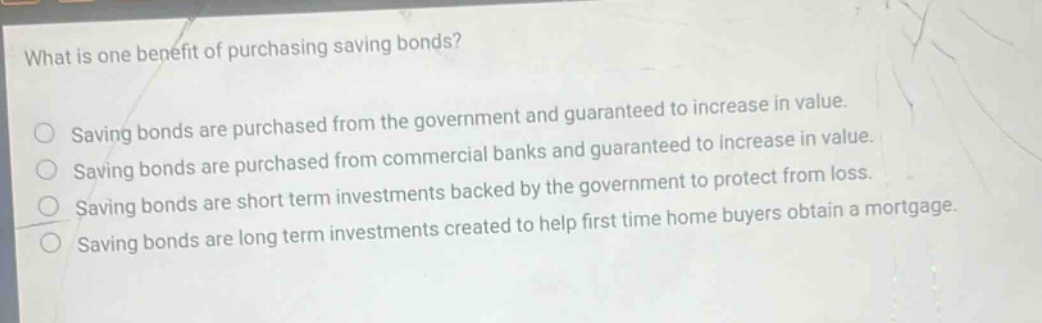what is one benefit of purchasing saving bonds? saving bonds are purchased from the government and guaranteed to increase in value. saving bonds are purchased from commercial banks and guaranteed to increase in value. saving bonds are short term investments backed by the government to protect from loss. saving bonds are long term investments created to help first time home buyers obtain a mortgage.