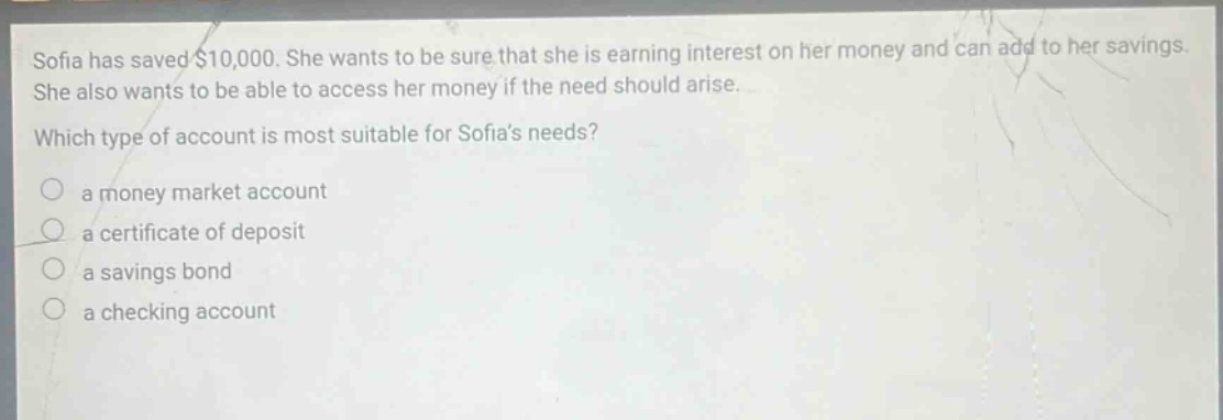 sofia has saved $10,000. she wants to be sure that she is earning interest on her money and can add to her savings. she also wants to be able to access her money if the need should arise. which type of account is most suitable for sofias needs? a money market account a certificate of deposit a savings bond a checking account