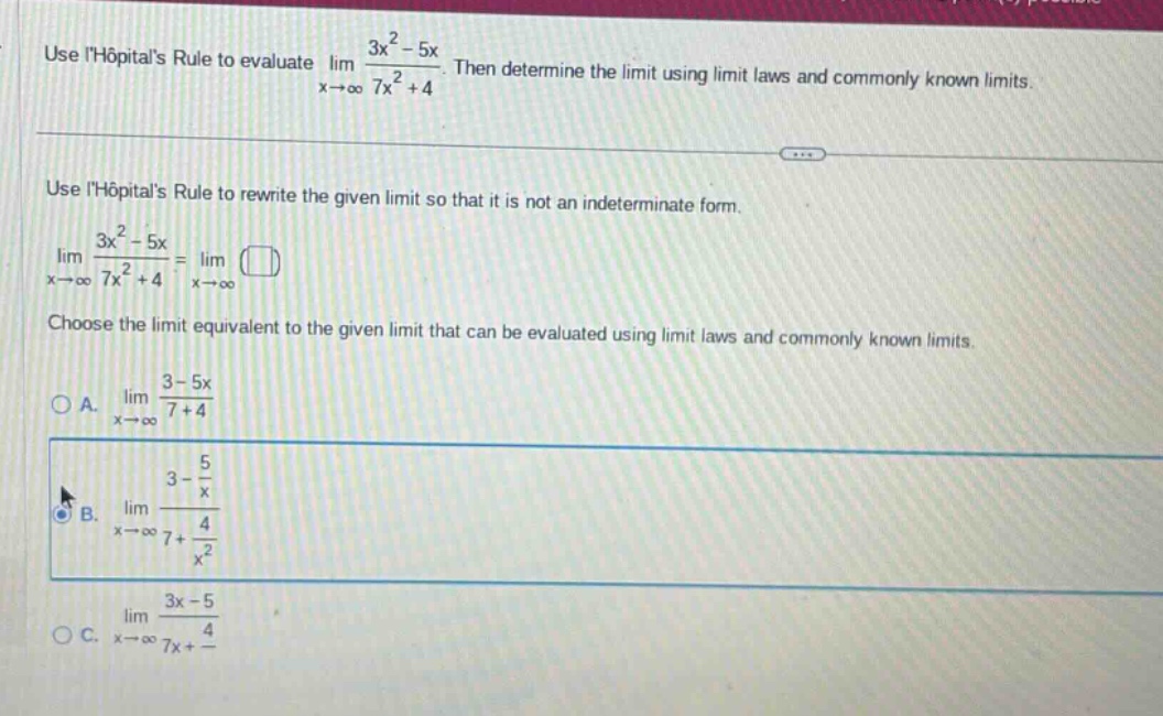 use lhôpitals rule to evaluate lim(x→∞) (3x² - 5x)/(7x² + 4). then determine the limit using limit laws and commonly known limits. use lhôpitals rule to rewrite the given limit so that it is not an indeterminate form. lim(x→∞) (3x² - 5x)/(7x² + 4) = lim(x→∞) (). choose the limit equivalent to the given limit that can be evaluated using limit laws and commonly known limits. a. lim(x→∞) (3 - 5x)/(7 + 4) b. lim(x→∞) (3 - 5/x)/(7 + 4/x²) c. lim(x→∞) (3x - 5)/(7x + 4)