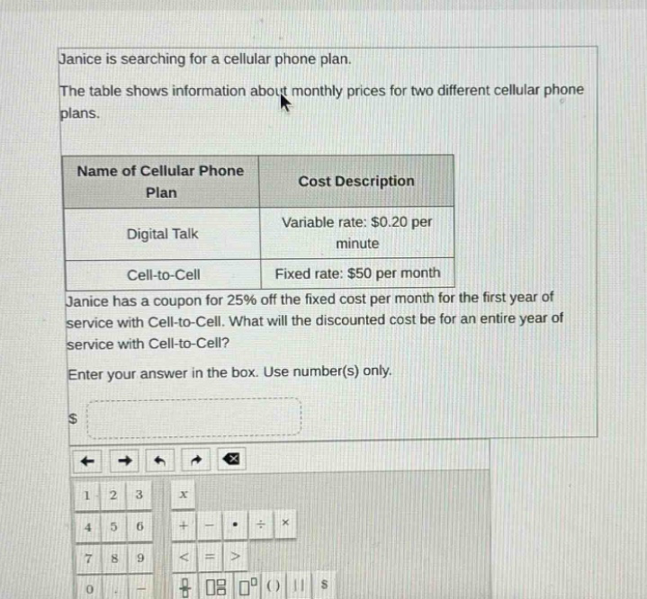 janice is searching for a cellular phone plan. the table shows information about monthly prices for two different cellular phone plans. name of cellular phone plan cost description digital talk variable rate: $0.20 per minute cell - to - cell fixed rate: $50 per month janice has a coupon for 25% off the fixed cost per month for the first year of service with cell - to - cell. what will the discounted cost be for an entire year of service with cell - to - cell? enter your answer in the box. use number(s) only.