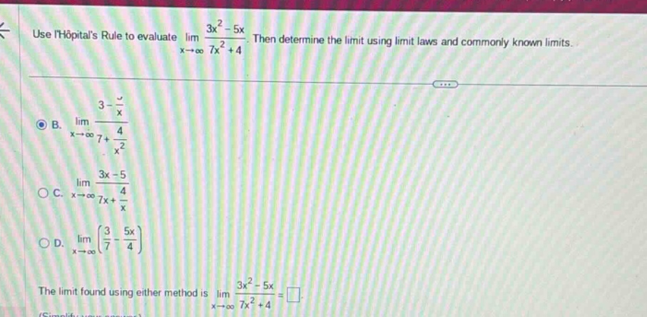 use lhopitals rule to evaluate lim x→∞ 3x² - 5x / 7x² + 4. then determine the limit using limit laws and commonly known limits. b. lim x→∞ 3 - 5/x / 7 + 4/x² c. lim x→∞ 3x - 5 / 7x + 4/x d. lim x→∞ (3/7 - 5x/4) the limit found using either method is lim x→∞ 3x² - 5x / 7x² + 4 =
