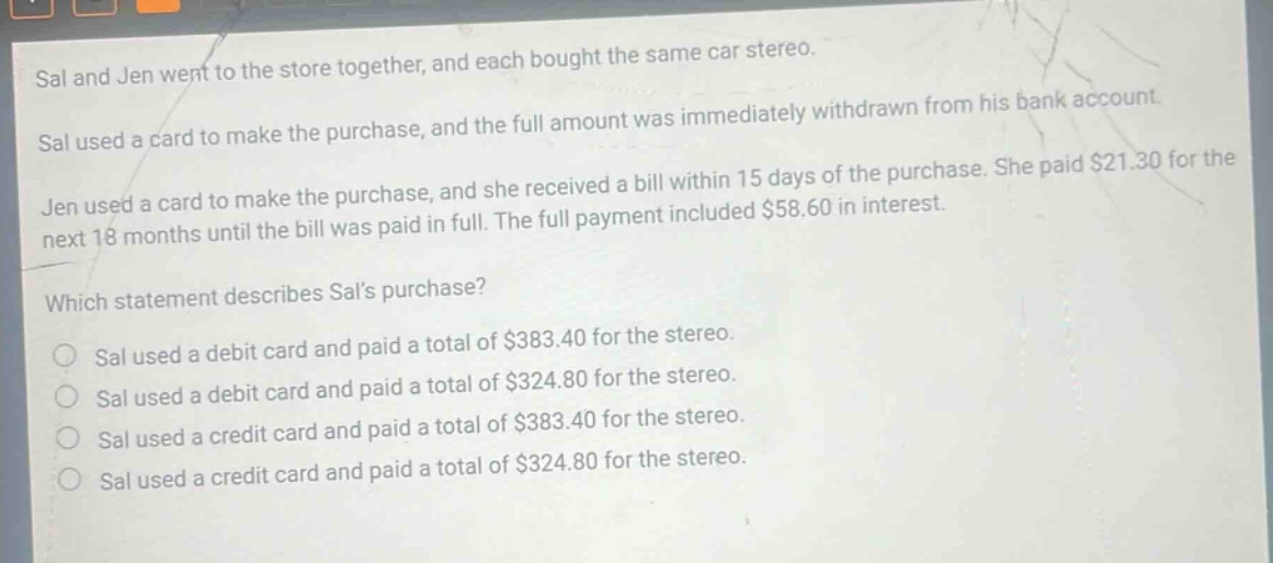 sal and jen went to the store together, and each bought the same car stereo. sal used a card to make the purchase, and the full amount was immediately withdrawn from his bank account. jen used a card to make the purchase, and she received a bill within 15 days of the purchase. she paid $21.30 for the next 18 months until the bill was paid in full. the full payment included $58.60 in interest. which statement describes sals purchase? sal used a debit card and paid a total of $383.40 for the stereo. sal used a debit card and paid a total of $324.80 for the stereo. sal used a credit card and paid a total of $383.40 for the stereo. sal used a credit card and paid a total of $324.80 for the stereo.