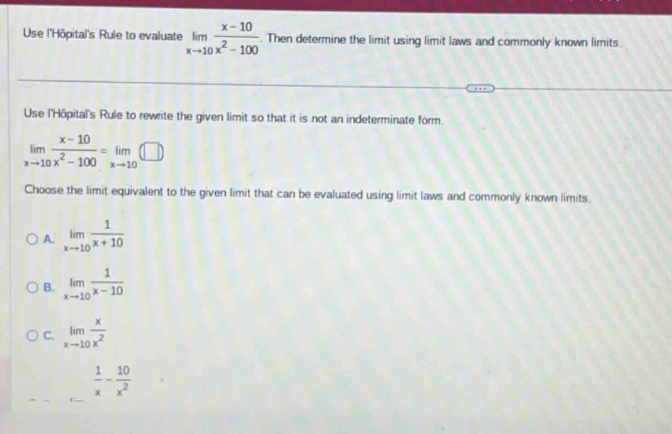 use lhopitals rule to evaluate lim(x→10) (x - 10)/(x² - 100). then determine the limit using limit laws and commonly known limits. use lhopitals rule to rewrite the given limit so that it is not an indeterminate form. lim(x→10) (x - 10)/(x² - 100)=lim(x→10) (). choose the limit equivalent to the given limit that can be evaluated using limit laws and commonly known limits. a. lim(x→10) 1/(x + 10) b. lim(x→10) 1/(x - 10) c. lim(x→10) x/x² 1/x - 10/x²