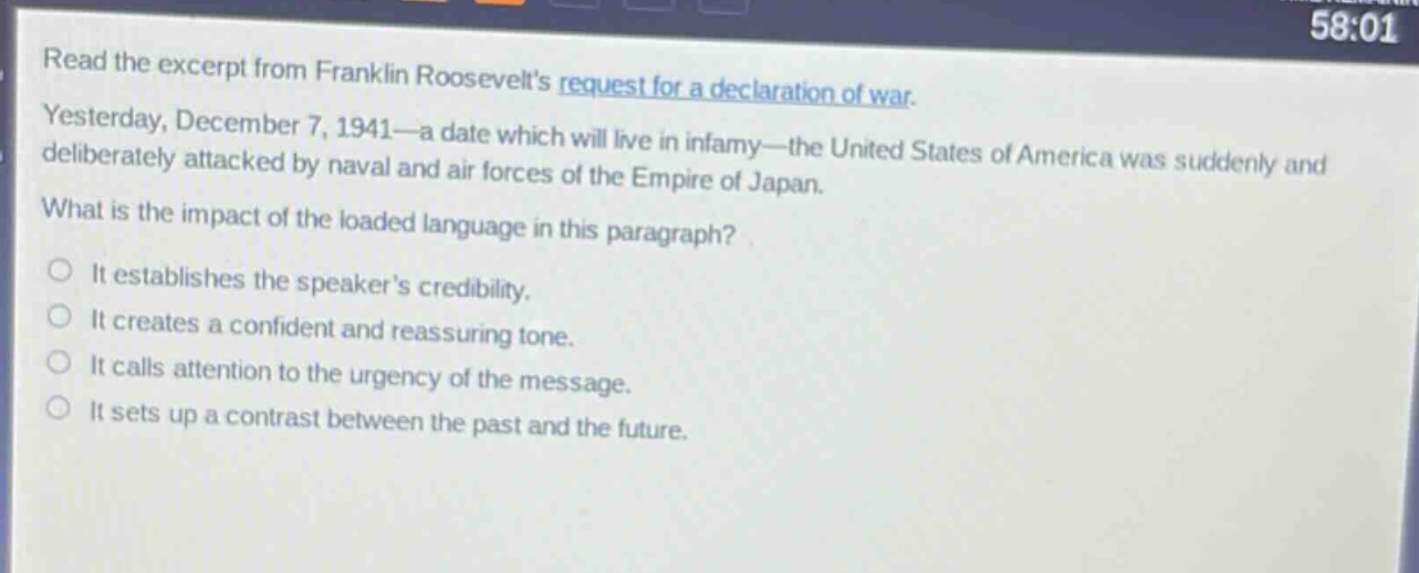 read the excerpt from franklin roosevelts request for a declaration of war. yesterday, december 7, 1941—a date which will live in infamy—the united states of america was suddenly and deliberately attacked by naval and air forces of the empire of japan. what is the impact of the loaded language in this paragraph? it establishes the speakers credibility. it creates a confident and reassuring tone. it calls attention to the urgency of the message. it sets up a contrast between the past and the future.