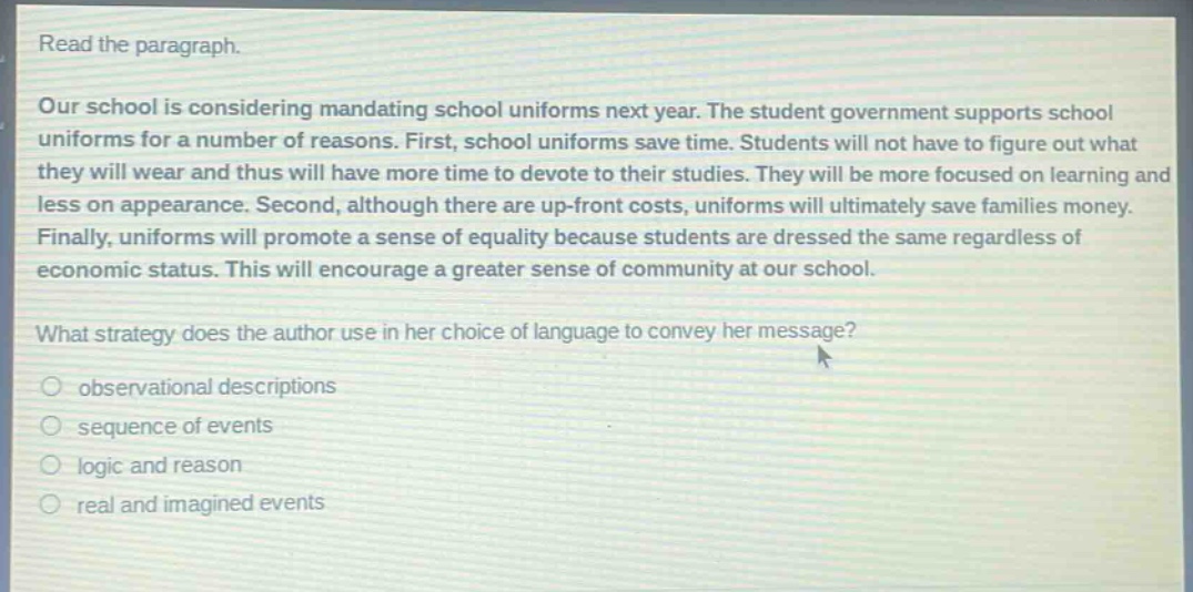 read the paragraph. our school is considering mandating school uniforms next year. the student government supports school uniforms for a number of reasons. first, school uniforms save time. students will not have to figure out what they will wear and thus will have more time to devote to their studies. they will be more focused on learning and less on appearance. second, although there are up - front costs, uniforms will ultimately save families money. finally, uniforms will promote a sense of equality because students are dressed the same regardless of economic status. this will encourage a greater sense of community at our school. what strategy does the author use in her choice of language to convey her message? observational descriptions sequence of events logic and reason real and imagined events