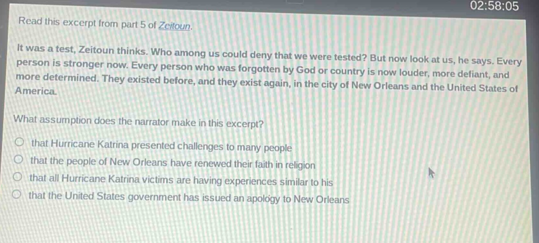 read this excerpt from part 5 of zeitoun. it was a test, zeitoun thinks. who among us could deny that we were tested? but now look at us, he says. every person is stronger now. every person who was forgotten by god or country is now louder, more defiant, and more determined. they existed before, and they exist again, in the city of new orleans and the united states of america. what assumption does the narrator make in this excerpt? that hurricane katrina presented challenges to many people that the people of new orleans have renewed their faith in religion that all hurricane katrina victims are having experiences similar to his that the united states government has issued an apology to new orleans