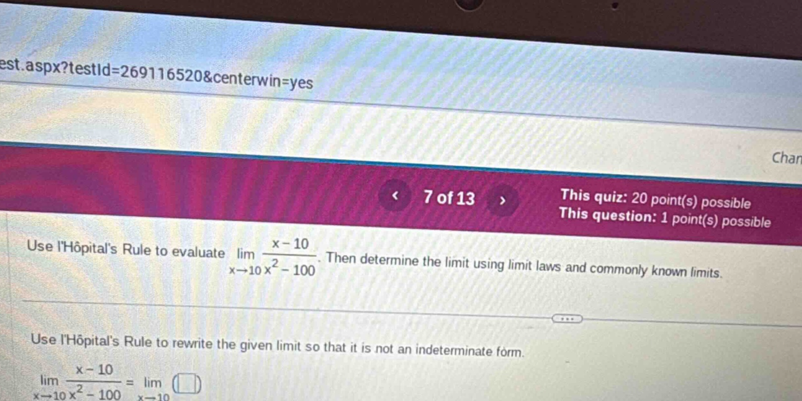 7 of 13 this quiz: 20 point(s) possible this question: 1 point(s) possible use lhôpitals rule to evaluate lim x→10 x - 10 / x² - 100. then determine the limit using limit laws and commonly known limits. use lhôpitals rule to rewrite the given limit so that it is not an indeterminate form. lim x→10 x - 10 / x² - 100 = lim x→10