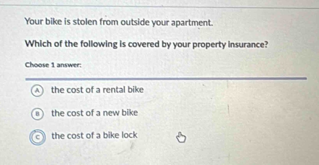 your bike is stolen from outside your apartment. which of the following is covered by your property insurance? choose 1 answer: a the cost of a rental bike b the cost of a new bike c the cost of a bike lock