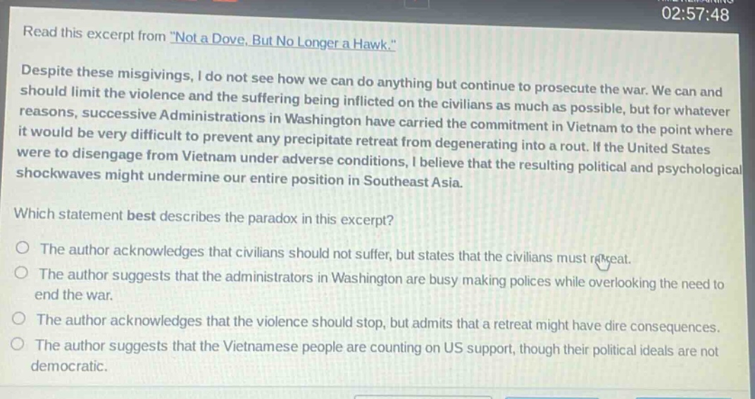 read this excerpt from \not a dove, but no longer a hawk.\ despite these misgivings, i do not see how we can do anything but continue to prosecute the war. we can and should limit the violence and the suffering being inflicted on the civilians as much as possible, but for whatever reasons, successive administrations in washington have carried the commitment in vietnam to the point where it would be very difficult to prevent any precipitate retreat from degenerating into a rout. if the united states were to disengage from vietnam under adverse conditions, i believe that the resulting political and psychological shockwaves might undermine our entire position in southeast asia. which statement best describes the paradox in this excerpt? the author acknowledges that civilians should not suffer, but states that the civilians must retreat. the author suggests that the administrators in washington are busy making polices while overlooking the need to end the war. the author acknowledges that the violence should stop, but admits that a retreat might have dire consequences. the author suggests that the vietnamese people are counting on us support, though their political ideals are not democratic.