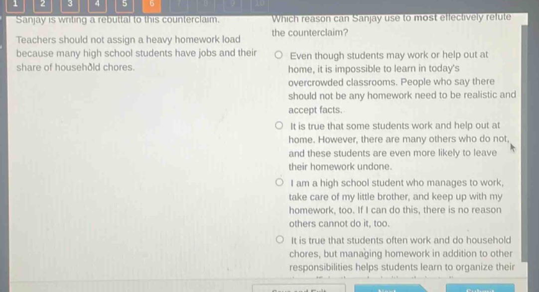 sanjay is writing a rebuttal to this counterclaim. teachers should not assign a heavy homework load because many high school students have jobs and their share of household chores. which reason can sanjay use to most effectively refute the counterclaim? even though students may work or help out at home, it is impossible to learn in todays overcrowded classrooms. people who say there should not be any homework need to be realistic and accept facts. it is true that some students work and help out at home. however, there are many others who do not, and these students are even more likely to leave their homework undone. i am a high school student who manages to work, take care of my little brother, and keep up with my homework, too. if i can do this, there is no reason others cannot do it, too. it is true that students often work and do household chores, but managing homework in addition to other responsibilities helps students learn to organize their
