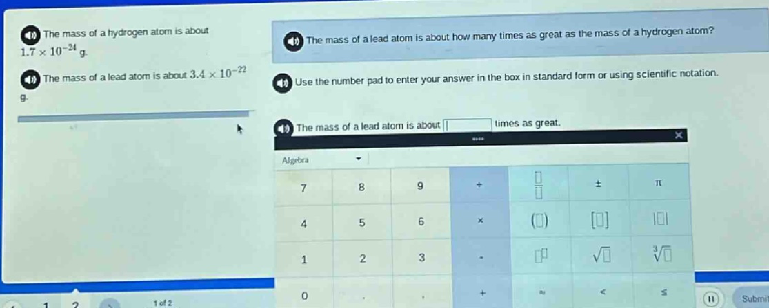 the mass of a hydrogen atom is about 1.7×10⁻²⁴ g. the mass of a lead atom is about 3.4×10⁻²² g. the mass of a lead atom is about how many times as great as the mass of a hydrogen atom? use the number pad to enter your answer in the box in standard form or using scientific notation. the mass of a lead atom is about times as great.
