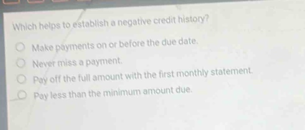 which helps to establish a negative credit history? make payments on or before the due date. never miss a payment. pay off the full amount with the first monthly statement. pay less than the minimum amount due.