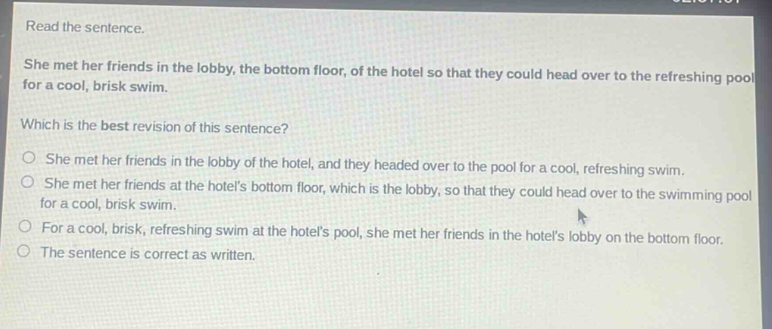 read the sentence. she met her friends in the lobby, the bottom floor, of the hotel so that they could head over to the refreshing pool for a cool, brisk swim. which is the best revision of this sentence? she met her friends in the lobby of the hotel, and they headed over to the pool for a cool, refreshing swim. she met her friends at the hotels bottom floor, which is the lobby, so that they could head over to the swimming pool for a cool, brisk swim. for a cool, brisk, refreshing swim at the hotels pool, she met her friends in the hotels lobby on the bottom floor. the sentence is correct as written.