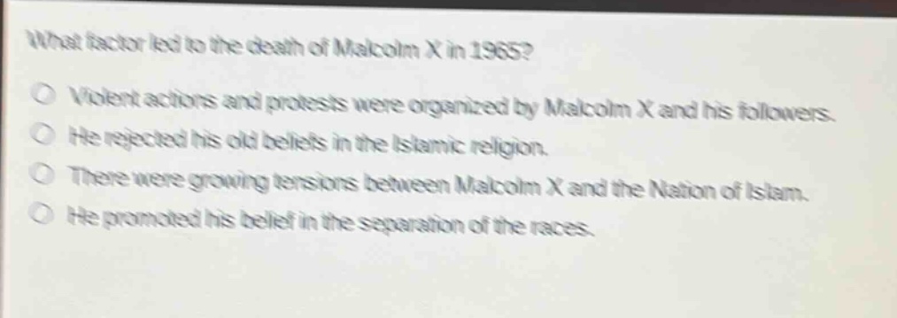 what factor led to the death of malcolm x in 1965?\no violent actions and protests were organized by malcolm x and his followers.\no he rejected his old beliefs in the islamic religion.\no there were growing tensions between malcolm x and the nation of islam.\no he promoted his belief in the separation of the races.