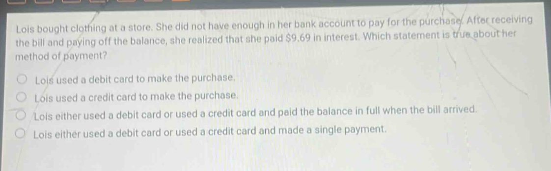 lois bought clothing at a store. she did not have enough in her bank account to pay for the purchase. after receiving the bill and paying off the balance, she realized that she paid $9.69 in interest. which statement is true about her method of payment? lois used a debit card to make the purchase. lois used a credit card to make the purchase. lois either used a debit card or used a credit card and paid the balance in full when the bill arrived. lois either used a debit card or used a credit card and made a single payment.