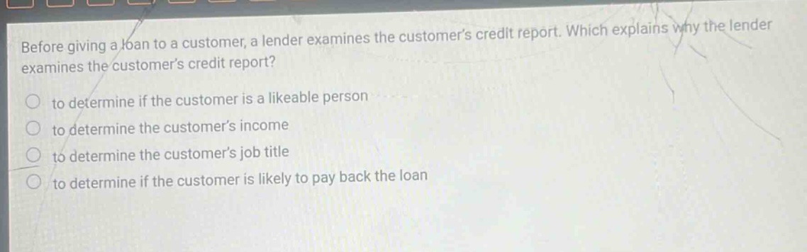 before giving a loan to a customer, a lender examines the customers credit report. which explains why the lender examines the customers credit report? to determine if the customer is a likeable person to determine the customers income to determine the customers job title to determine if the customer is likely to pay back the loan