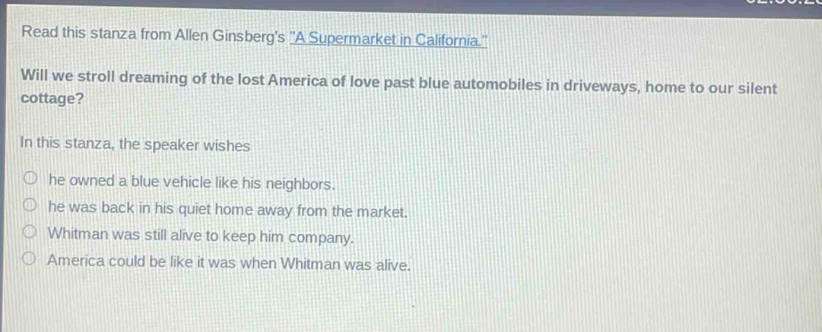 read this stanza from allen ginsbergs \a supermarket in california.\ will we stroll dreaming of the lost america of love past blue automobiles in driveways, home to our silent cottage? in this stanza, the speaker wishes he owned a blue vehicle like his neighbors. he was back in his quiet home away from the market. whitman was still alive to keep him company. america could be like it was when whitman was alive.
