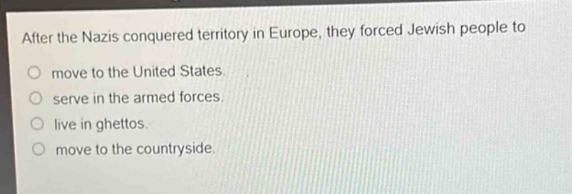 after the nazis conquered territory in europe, they forced jewish people to\no move to the united states.\no serve in the armed forces.\no live in ghettos.\no move to the countryside.