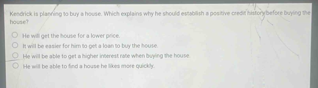 kendrick is planning to buy a house. which explains why he should establish a positive credit history before buying the house? he will get the house for a lower price. it will be easier for him to get a loan to buy the house. he will be able to get a higher interest rate when buying the house. he will be able to find a house he likes more quickly.