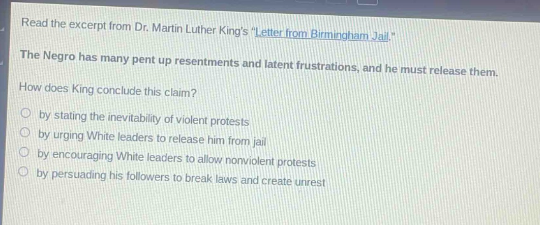 read the excerpt from dr. martin luther kings \letter from birmingham jail.\ the negro has many pent up resentments and latent frustrations, and he must release them. how does king conclude this claim? by stating the inevitability of violent protests by urging white leaders to release him from jail by encouraging white leaders to allow nonviolent protests by persuading his followers to break laws and create unrest