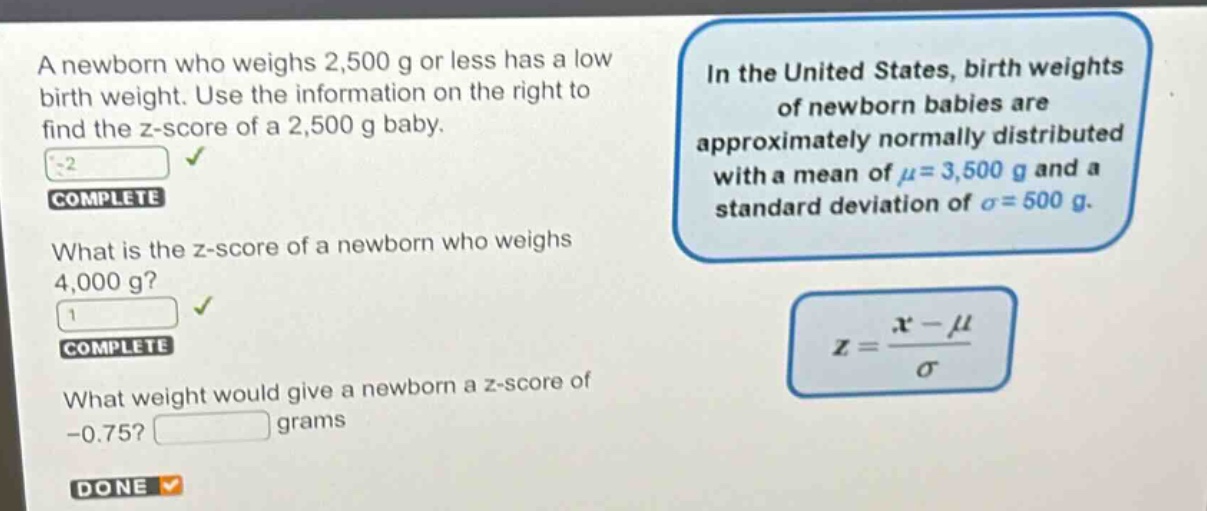 a newborn who weighs 2,500 g or less has a low birth weight. use the information on the right to find the z - score of a 2,500 g baby. what is the z - score of a newborn who weighs 4,000 g? what weight would give a newborn a z - score of - 0.75? grams in the united states, birth weights of newborn babies are approximately normally distributed with a mean of μ = 3,500 g and a standard deviation of σ = 500 g. z = (x - μ)/σ