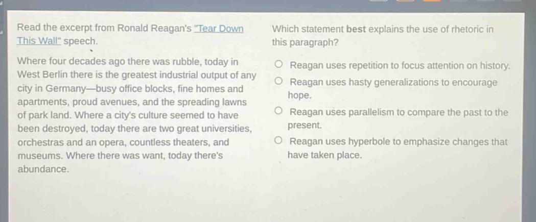 read the excerpt from ronald reagans tear down this wall speech. where four decades ago there was rubble, today in west berlin there is the greatest industrial output of any city in germany—busy office blocks, fine homes and apartments, proud avenues, and the spreading lawns of park land. where a citys culture seemed to have been destroyed, today there are two great universities, orchestras and an opera, countless theaters, and museums. where there was want, today theres abundance. which statement best explains the use of rhetoric in this paragraph? reagan uses repetition to focus attention on history. reagan uses hasty generalizations to encourage hope. reagan uses parallelism to compare the past to the present. reagan uses hyperbole to emphasize changes that have taken place.