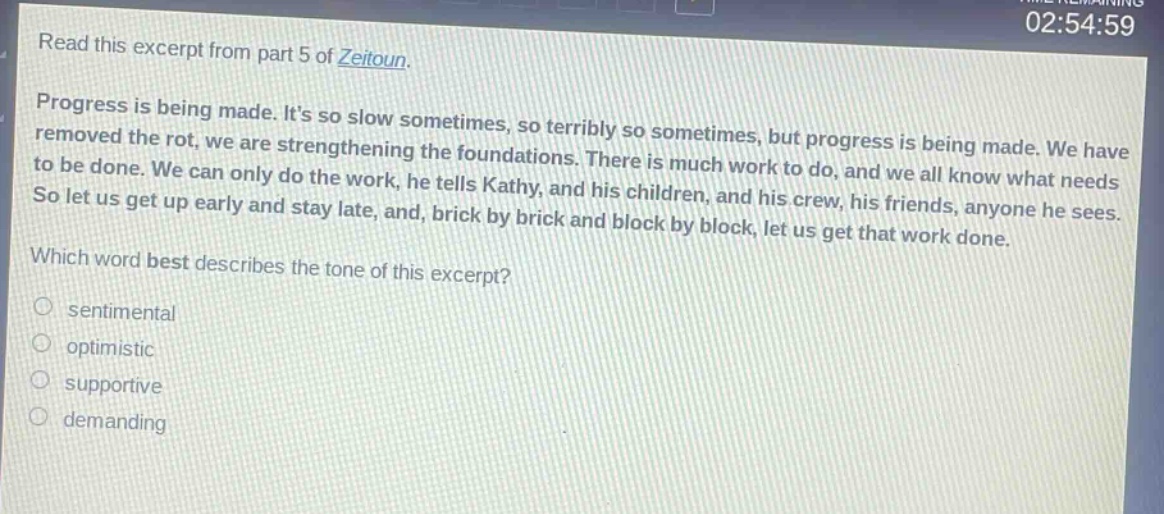 read this excerpt from part 5 of zeitoun. progress is being made. its so slow sometimes, so terribly so sometimes, but progress is being made. we have removed the rot, we are strengthening the foundations. there is much work to do, and we all know what needs to be done. we can only do the work, he tells kathy, and his children, and his crew, his friends, anyone he sees. so let us get up early and stay late, and, brick by brick and block by block, let us get that work done. which word best describes the tone of this excerpt? sentimental optimistic supportive demanding