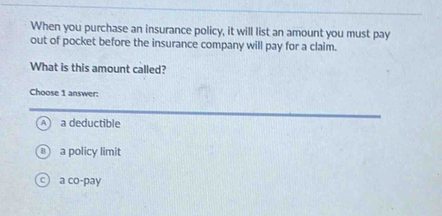 when you purchase an insurance policy, it will list an amount you must pay out of pocket before the insurance company will pay for a claim. what is this amount called? choose 1 answer: a a deductible b a policy limit c a co - pay