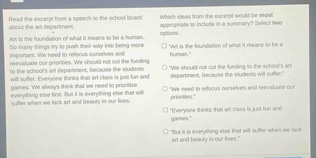 read the excerpt from a speech to the school board about the art department. art is the foundation of what it means to be a human. so many things try to push their way into being more important. we need to refocus ourselves and reevaluate our priorities. we should not cut the funding to the schools art department, because the students will suffer. everyone thinks that art class is just fun and games. we always think that we need to prioritize everything else first. but it is everything else that will suffer when we lack art and beauty in our lives. which ideas from the excerpt would be most appropriate to include in a summary? select two options. \art is the foundation of what it means to be a human.\ \we should not cut the funding to the schools art department, because the students will suffer.\ \we need to refocus ourselves and reevaluate our priorities.\ \everyone thinks that art class is just fun and games.\ \but it is everything else that will suffer when we lack art and beauty in our lives.\
