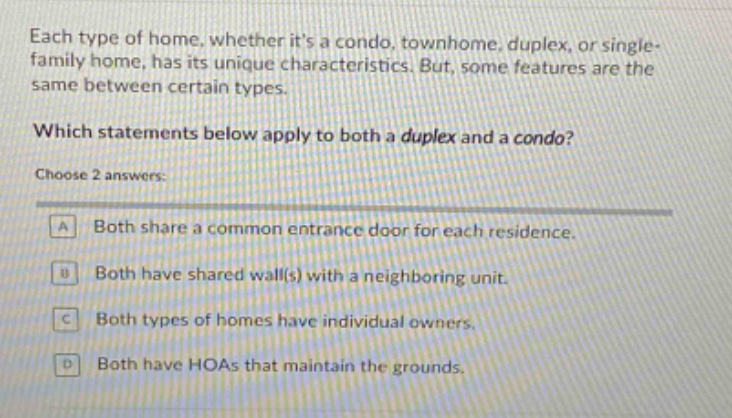 each type of home, whether its a condo, townhome, duplex, or single - family home, has its unique characteristics. but, some features are the same between certain types. which statements below apply to both a duplex and a condo? choose 2 answers: a both share a common entrance door for each residence. b both have shared wall(s) with a neighboring unit. c both types of homes have individual owners. d both have hoas that maintain the grounds.