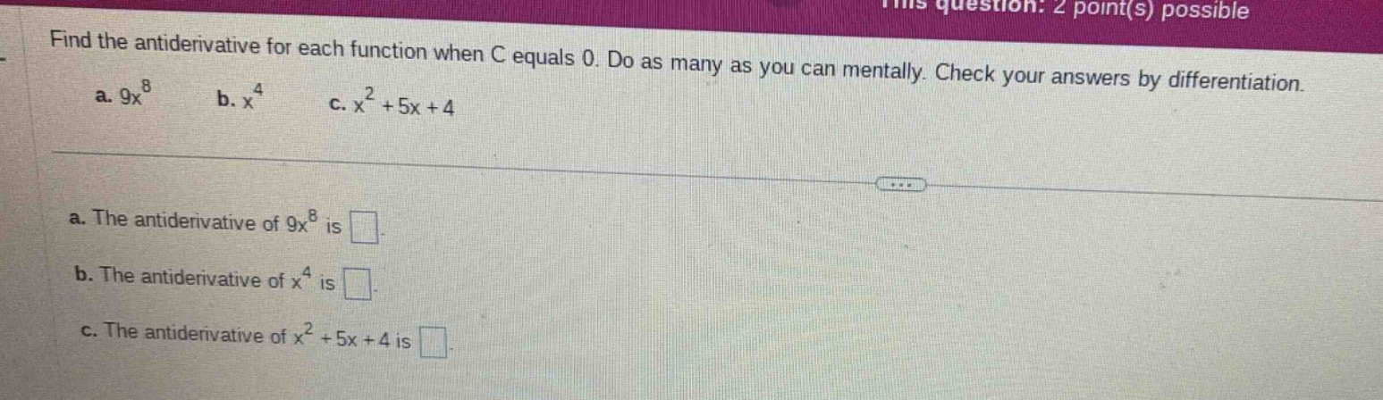 find the antiderivative for each function when c equals 0. do as many as you can mentally. check your answers by differentiation. a. 9x^8 b. x^4 c. x^2 + 5x + 4 a. the antiderivative of 9x^8 is . b. the antiderivative of x^4 is . c. the antiderivative of x^2 + 5x + 4 is