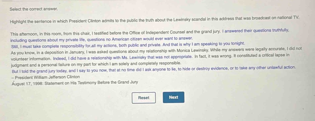select the correct answer. highlight the sentence in which president clinton admits to the public the truth about the lewinsky scandal in this address that was broadcast on national tv. this afternoon, in this room, from this chair, i testified before the office of independent counsel and the grand jury. i answered their questions truthfully, including questions about my private life, questions no american citizen would ever want to answer. still, i must take complete responsibility for all my actions, both public and private. and that is why i am speaking to you tonight. as you know, in a deposition in january, i was asked questions about my relationship with monica lewinsky. while my answers were legally accurate, i did not volunteer information. indeed, i did have a relationship with ms. lewinsky that was not appropriate. in fact, it was wrong. it constituted a critical lapse in judgment and a personal failure on my part for which i am solely and completely responsible. but i told the grand jury today, and i say to you now, that at no time did i ask anyone to lie, to hide or destroy evidence, or to take any other unlawful action. - president william jefferson clinton august 17, 1998: statement on his testimony before the grand jury